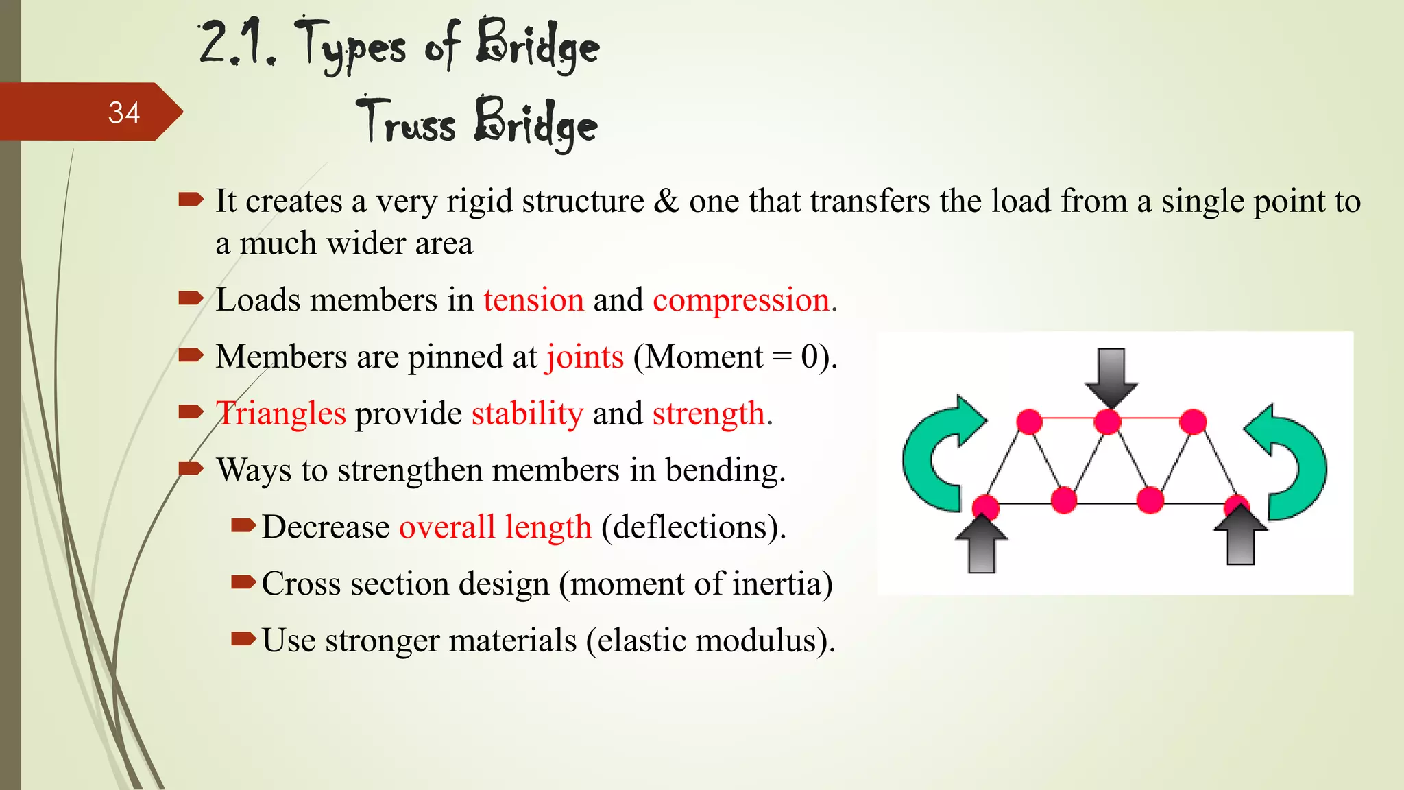 34

2.1. Types of Bridge
Truss Bridge
 It creates a very rigid structure & one that transfers the load from a single point to
a much wider area
 Loads members in tension and compression.

 Members are pinned at joints (Moment = 0).
 Triangles provide stability and strength.
 Ways to strengthen members in bending.
Decrease overall length (deflections).
Cross section design (moment of inertia)

Use stronger materials (elastic modulus).

 