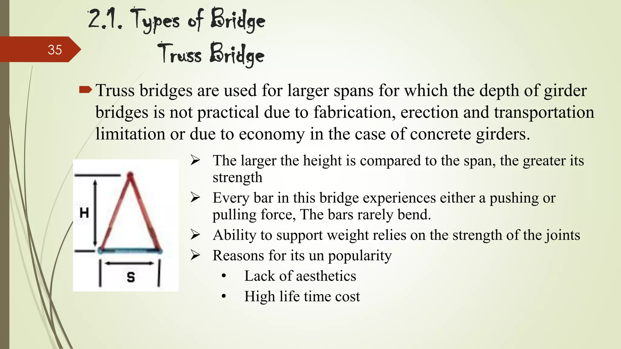 35

2.1. Types of Bridge
Truss Bridge
Truss bridges are used for larger spans for which the depth of girder
bridges is not practical due to fabrication, erection and transportation
limitation or due to economy in the case of concrete girders.
 The larger the height is compared to the span, the greater its
strength
 Every bar in this bridge experiences either a pushing or
pulling force, The bars rarely bend.
 Ability to support weight relies on the strength of the joints
 Reasons for its un popularity
• Lack of aesthetics
• High life time cost

 
