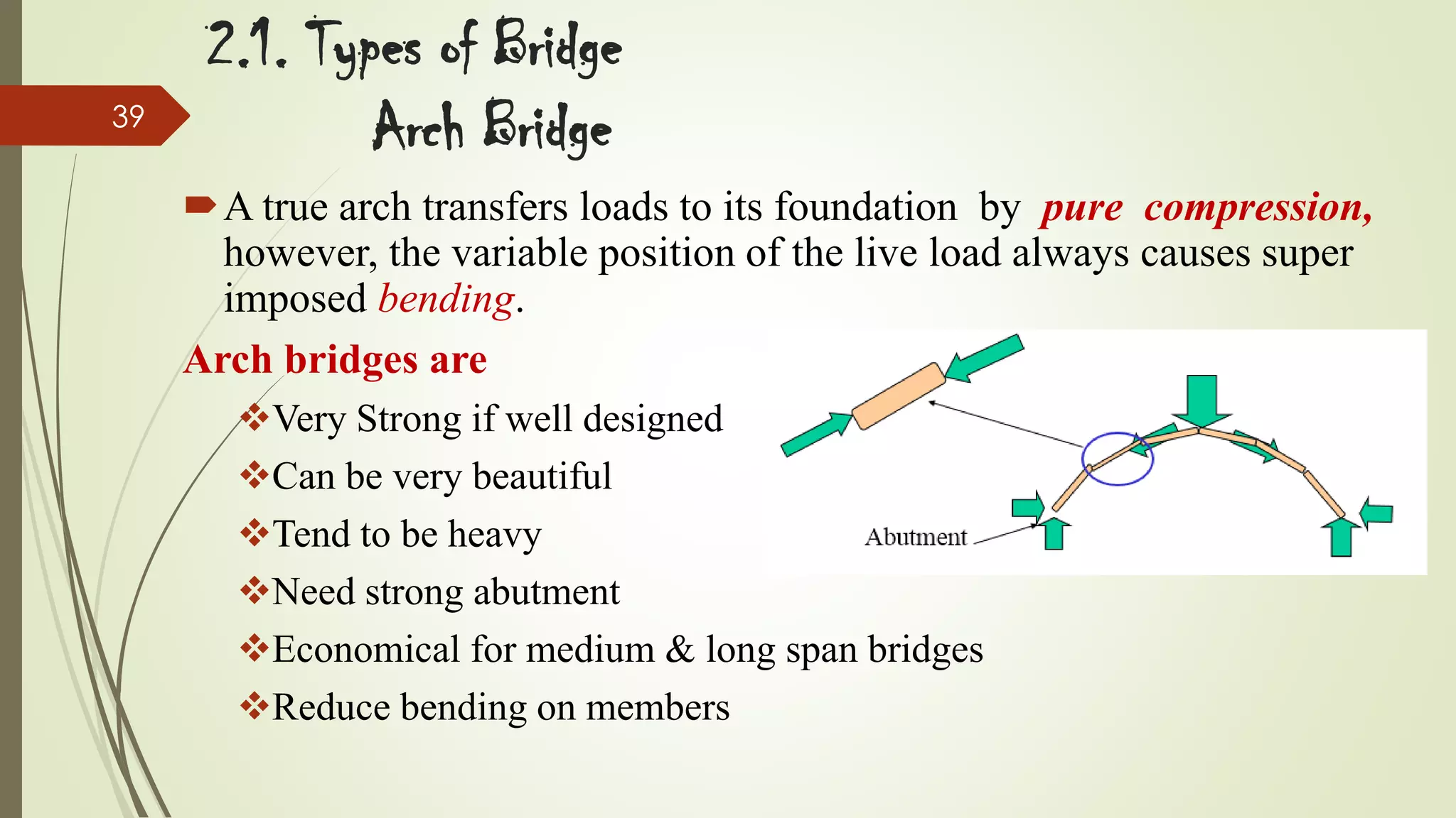 39

2.1. Types of Bridge
Arch Bridge
A true arch transfers loads to its foundation by pure compression,
however, the variable position of the live load always causes super
imposed bending.
Arch bridges are
Very Strong if well designed
Can be very beautiful
Tend to be heavy
Need strong abutment
Economical for medium & long span bridges
Reduce bending on members

 