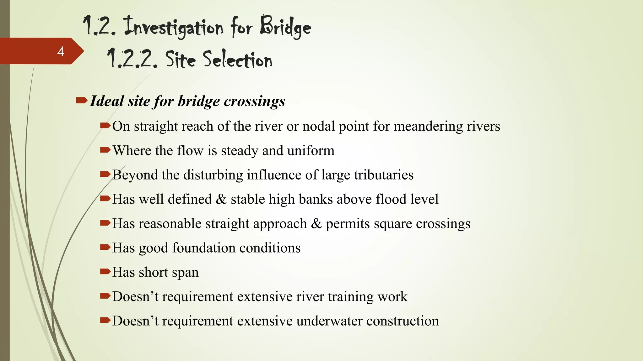 4

1.2. Investigation for Bridge
1.2.2. Site Selection
Ideal site for bridge crossings
On straight reach of the river or nodal point for meandering rivers
Where the flow is steady and uniform

Beyond the disturbing influence of large tributaries
Has well defined & stable high banks above flood level
Has reasonable straight approach & permits square crossings

Has good foundation conditions
Has short span
Doesn’t requirement extensive river training work
Doesn’t requirement extensive underwater construction

 