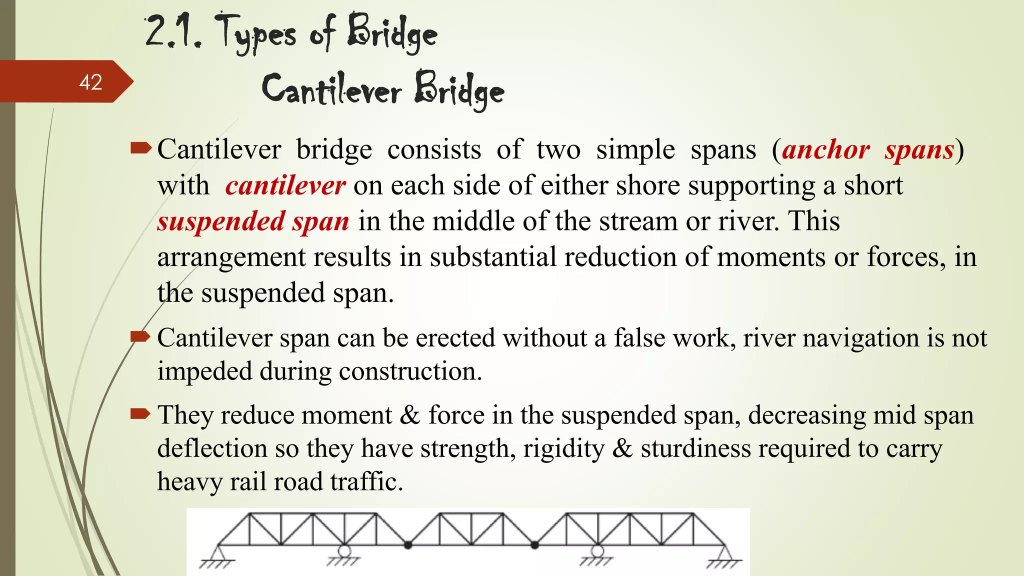 42

2.1. Types of Bridge
Cantilever Bridge
Cantilever bridge consists of two simple spans (anchor spans)
with cantilever on each side of either shore supporting a short
suspended span in the middle of the stream or river. This
arrangement results in substantial reduction of moments or forces, in
the suspended span.
 Cantilever span can be erected without a false work, river navigation is not
impeded during construction.
 They reduce moment & force in the suspended span, decreasing mid span
deflection so they have strength, rigidity & sturdiness required to carry
heavy rail road traffic.

 