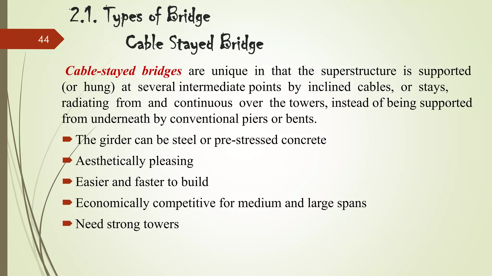 44

2.1. Types of Bridge
Cable Stayed Bridge
Cable-stayed bridges are unique in that the superstructure is supported
(or hung) at several intermediate points by inclined cables, or stays,
radiating from and continuous over the towers, instead of being supported
from underneath by conventional piers or bents.
 The girder can be steel or pre-stressed concrete
 Aesthetically pleasing
 Easier and faster to build
 Economically competitive for medium and large spans

 Need strong towers

 