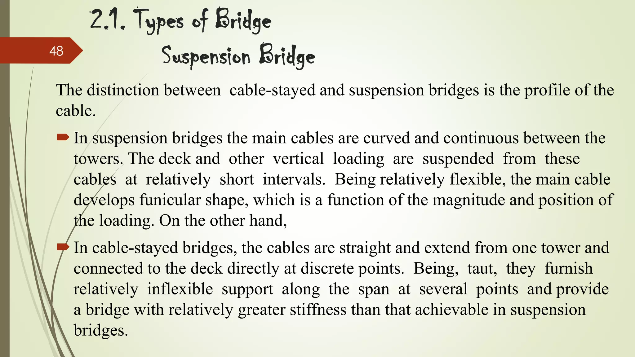 48

2.1. Types of Bridge
Suspension Bridge

The distinction between cable-stayed and suspension bridges is the profile of the
cable.
 In suspension bridges the main cables are curved and continuous between the
towers. The deck and other vertical loading are suspended from these
cables at relatively short intervals. Being relatively flexible, the main cable
develops funicular shape, which is a function of the magnitude and position of
the loading. On the other hand,

 In cable-stayed bridges, the cables are straight and extend from one tower and
connected to the deck directly at discrete points. Being, taut, they furnish
relatively inflexible support along the span at several points and provide
a bridge with relatively greater stiffness than that achievable in suspension
bridges.

 