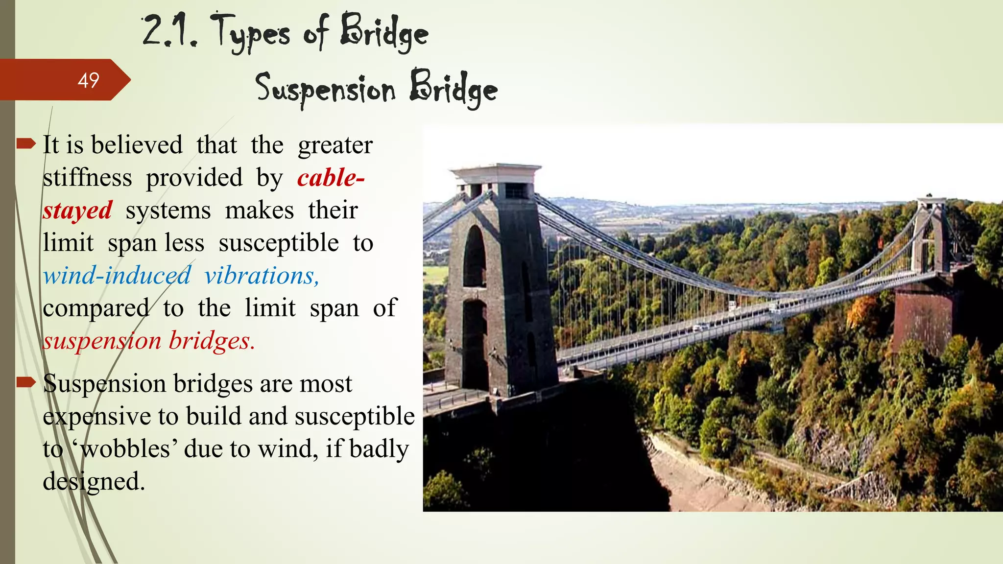 49

2.1. Types of Bridge
Suspension Bridge

 It is believed that the greater
stiffness provided by cablestayed systems makes their
limit span less susceptible to
wind-induced vibrations,
compared to the limit span of
suspension bridges.
 Suspension bridges are most
expensive to build and susceptible
to ‘wobbles’ due to wind, if badly
designed.

 