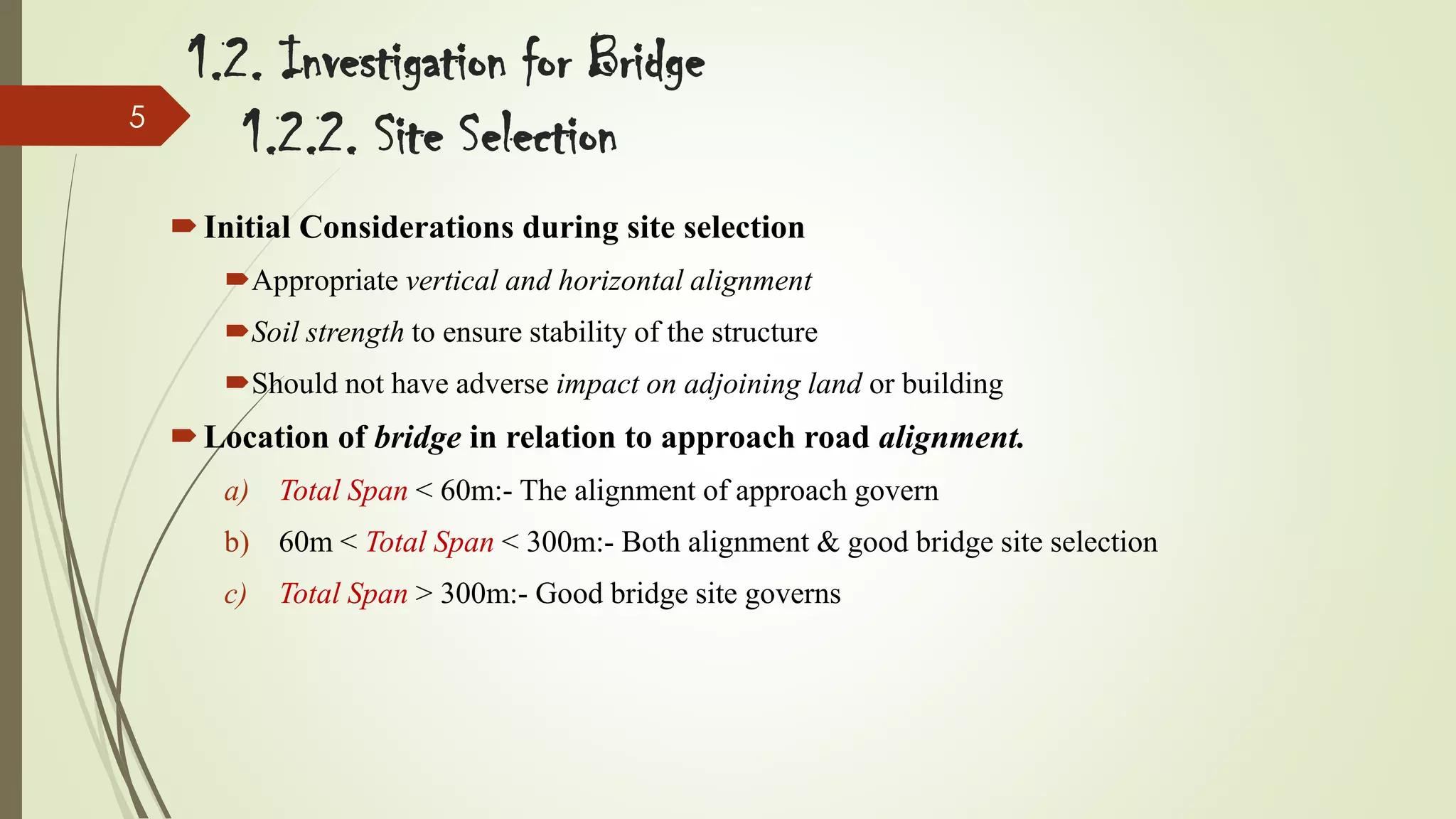 5

1.2. Investigation for Bridge
1.2.2. Site Selection
 Initial Considerations during site selection
Appropriate vertical and horizontal alignment
Soil strength to ensure stability of the structure
Should not have adverse impact on adjoining land or building

 Location of bridge in relation to approach road alignment.
a) Total Span < 60m:- The alignment of approach govern

b) 60m < Total Span < 300m:- Both alignment & good bridge site selection
c)

Total Span > 300m:- Good bridge site governs

 