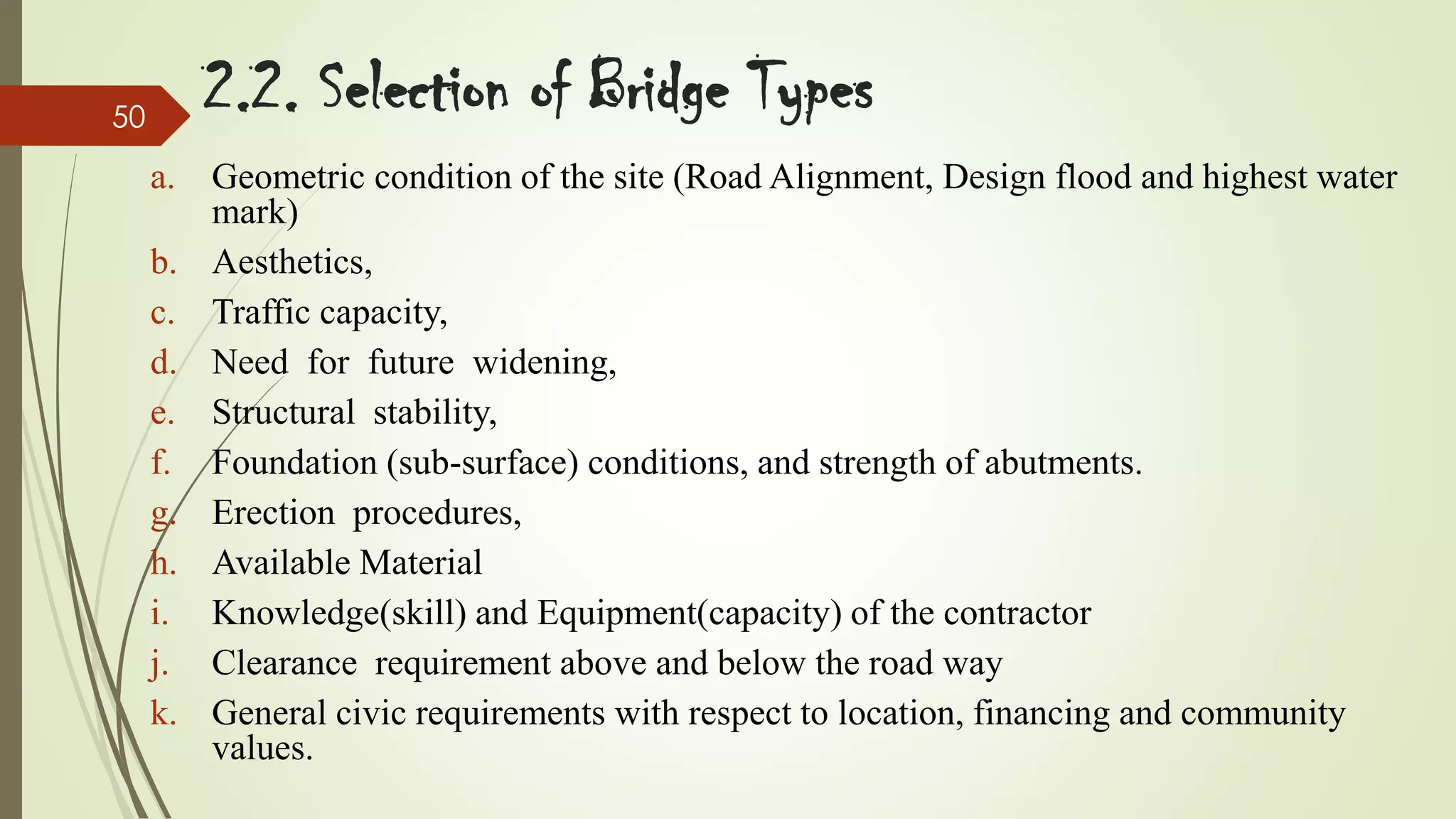 50

2.2. Selection of Bridge Types
a. Geometric condition of the site (Road Alignment, Design flood and highest water
mark)
b. Aesthetics,
c. Traffic capacity,
d. Need for future widening,
e. Structural stability,
f. Foundation (sub-surface) conditions, and strength of abutments.
g. Erection procedures,
h. Available Material
i. Knowledge(skill) and Equipment(capacity) of the contractor
j. Clearance requirement above and below the road way
k. General civic requirements with respect to location, financing and community
values.

 