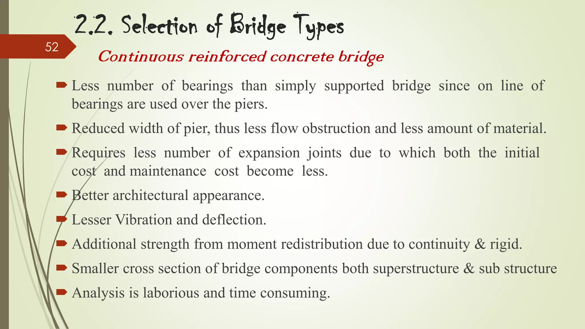 52

2.2. Selection of Bridge Types
Continuous reinforced concrete bridge

 Less number of bearings than simply supported bridge since on line of
bearings are used over the piers.

 Reduced width of pier, thus less flow obstruction and less amount of material.
 Requires less number of expansion joints due to which both the initial
cost and maintenance cost become less.
 Better architectural appearance.
 Lesser Vibration and deflection.

 Additional strength from moment redistribution due to continuity & rigid.
 Smaller cross section of bridge components both superstructure & sub structure
 Analysis is laborious and time consuming.

 