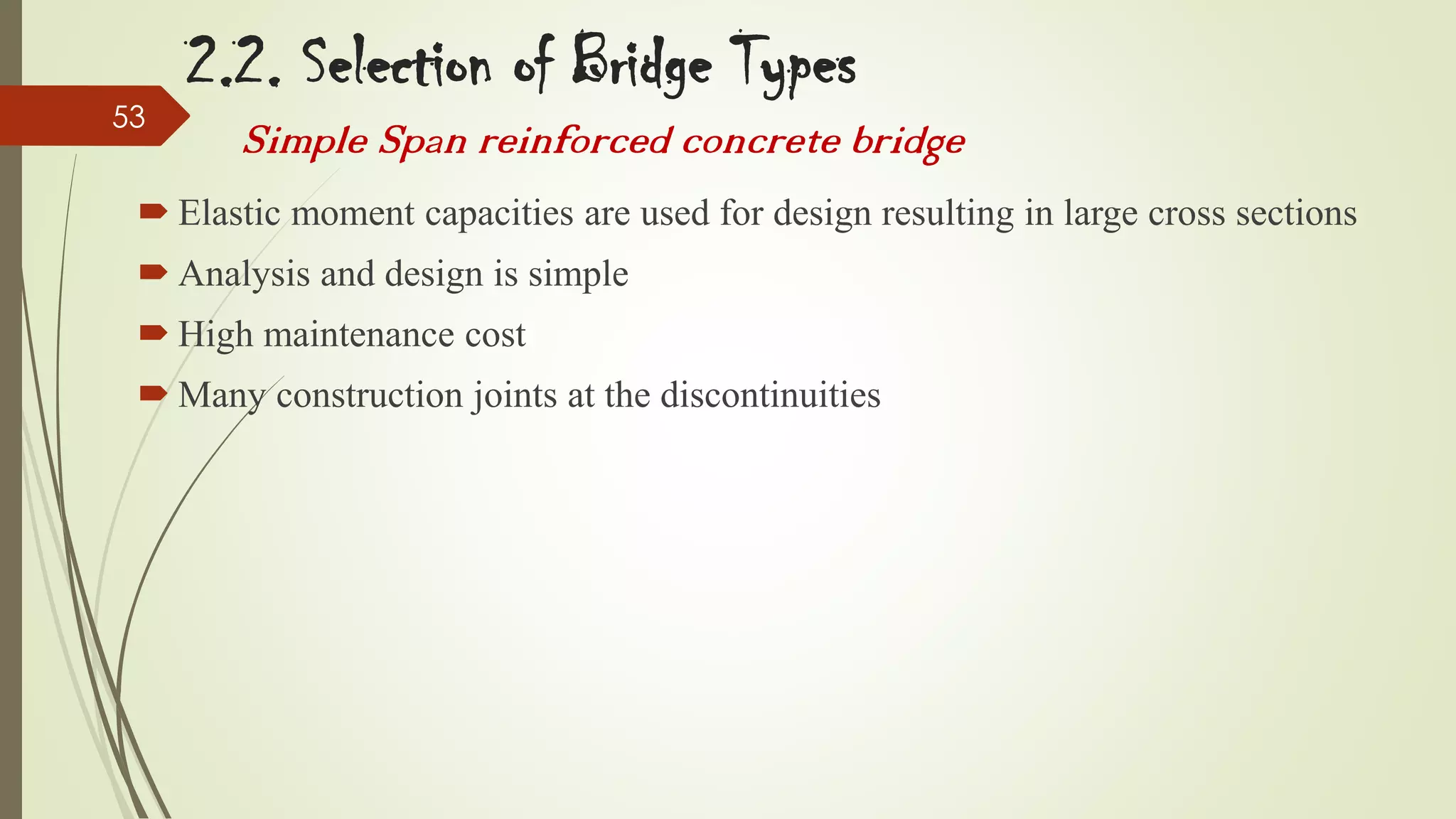 53

2.2. Selection of Bridge Types
Simple Span reinforced concrete bridge

 Elastic moment capacities are used for design resulting in large cross sections
 Analysis and design is simple
 High maintenance cost
 Many construction joints at the discontinuities

 