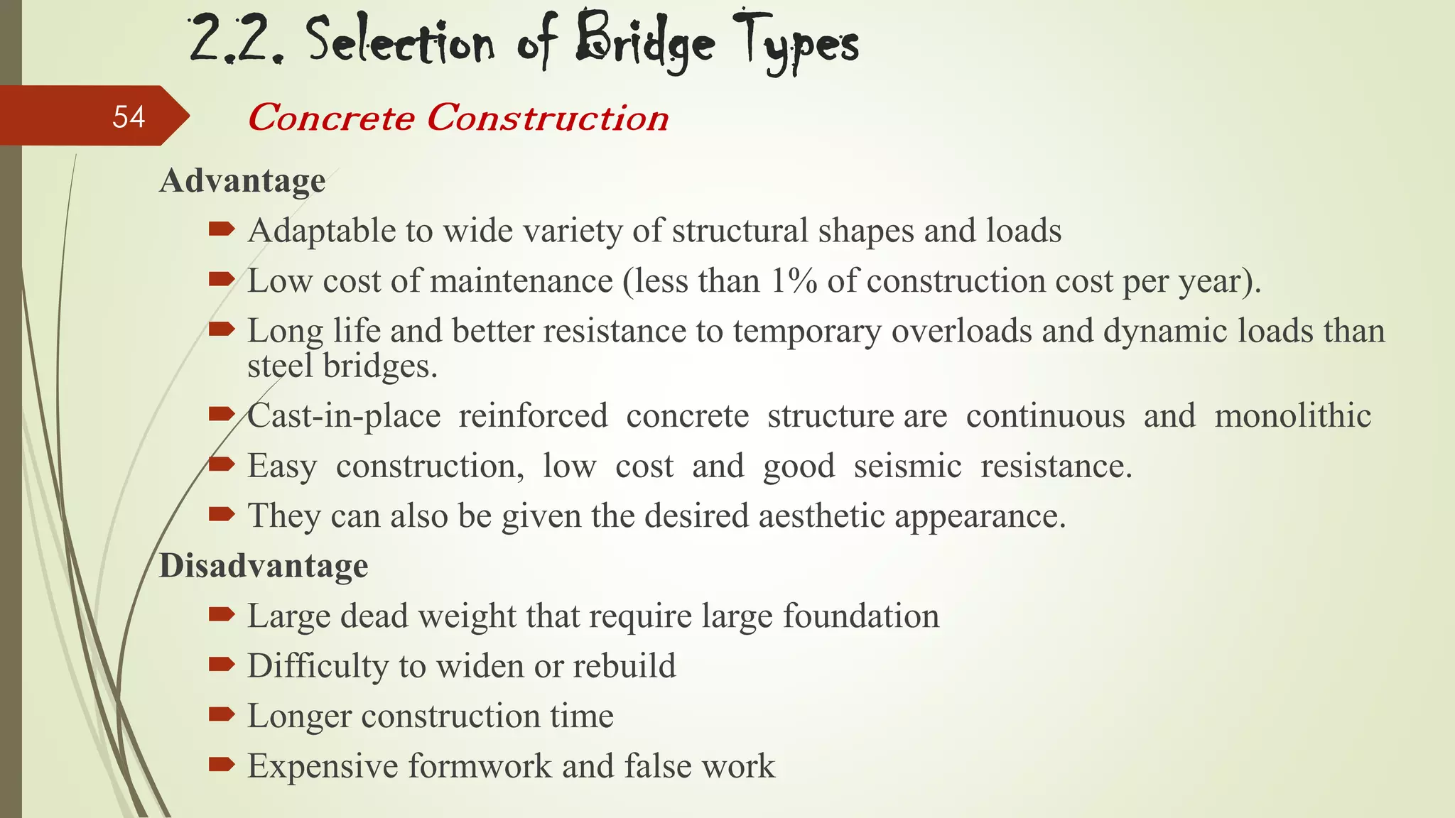 2.2. Selection of Bridge Types
54

Concrete Construction
Advantage
 Adaptable to wide variety of structural shapes and loads
 Low cost of maintenance (less than 1% of construction cost per year).
 Long life and better resistance to temporary overloads and dynamic loads than
steel bridges.
 Cast-in-place reinforced concrete structure are continuous and monolithic
 Easy construction, low cost and good seismic resistance.
 They can also be given the desired aesthetic appearance.
Disadvantage
 Large dead weight that require large foundation
 Difficulty to widen or rebuild
 Longer construction time
 Expensive formwork and false work

 
