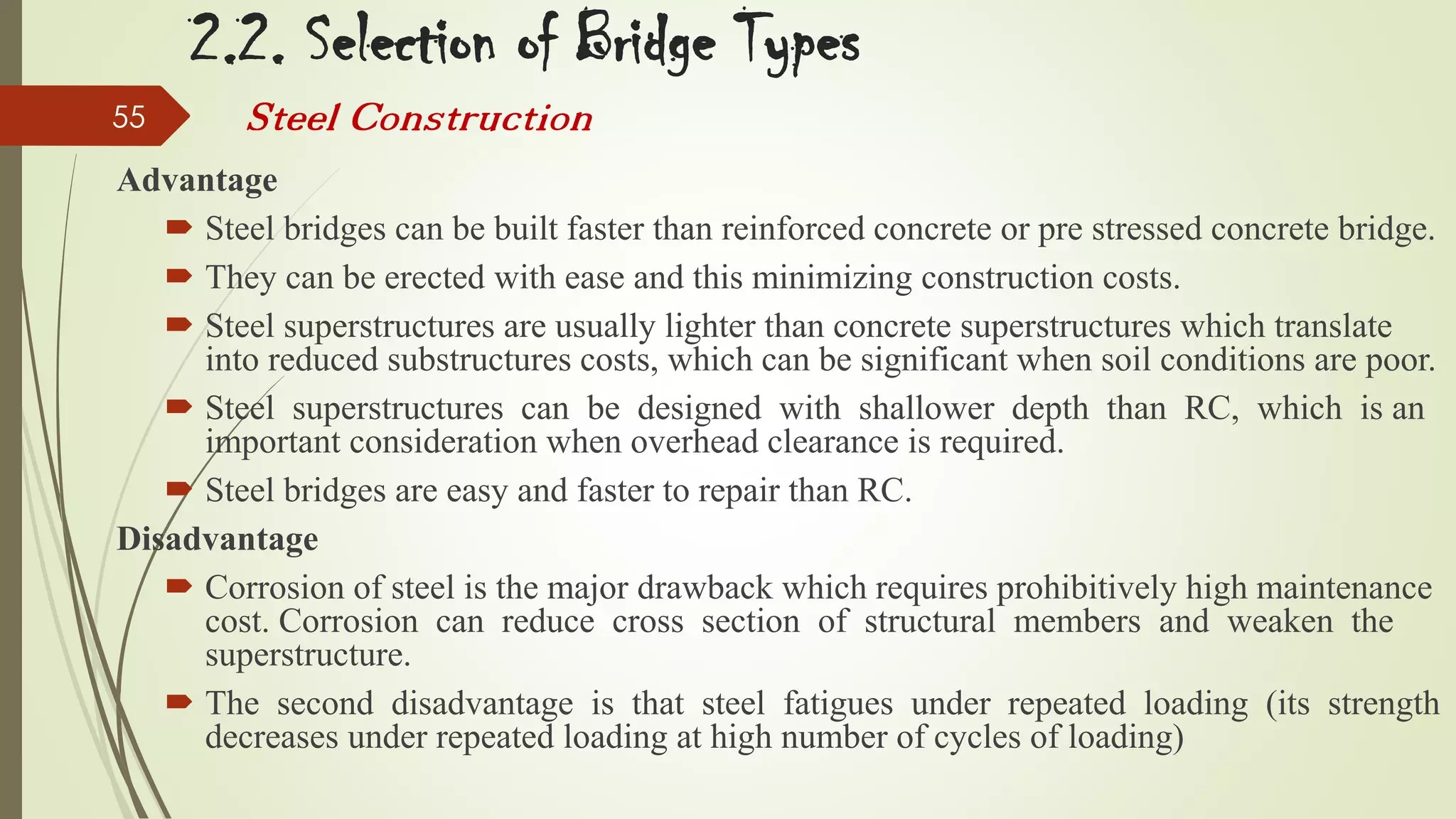 2.2. Selection of Bridge Types
55

Steel Construction

Advantage
 Steel bridges can be built faster than reinforced concrete or pre stressed concrete bridge.
 They can be erected with ease and this minimizing construction costs.
 Steel superstructures are usually lighter than concrete superstructures which translate
into reduced substructures costs, which can be significant when soil conditions are poor.
 Steel superstructures can be designed with shallower depth than RC, which is an
important consideration when overhead clearance is required.
 Steel bridges are easy and faster to repair than RC.
Disadvantage
 Corrosion of steel is the major drawback which requires prohibitively high maintenance
cost. Corrosion can reduce cross section of structural members and weaken the
superstructure.
 The second disadvantage is that steel fatigues under repeated loading (its strength
decreases under repeated loading at high number of cycles of loading)

 
