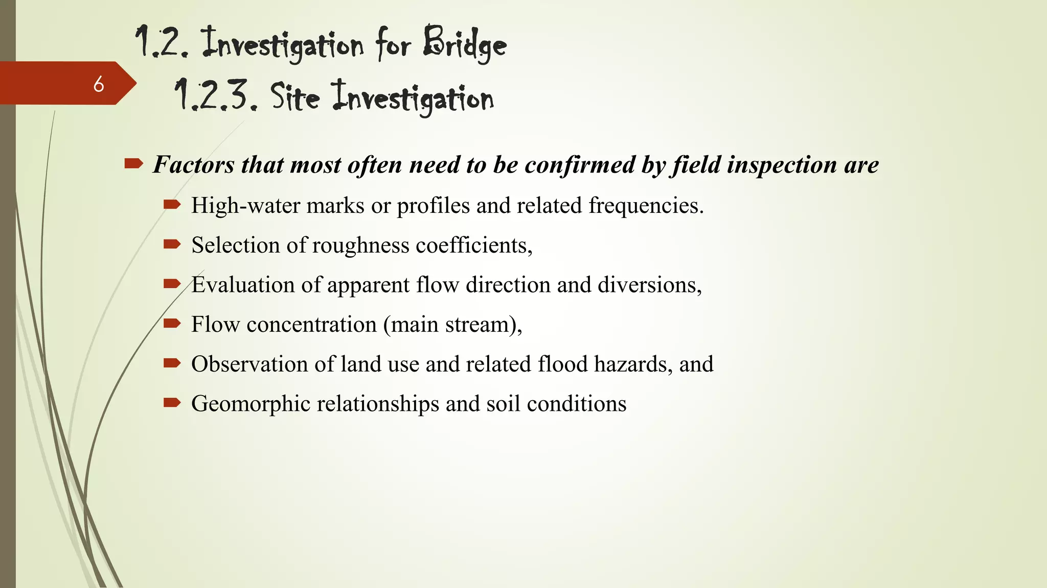 6

1.2. Investigation for Bridge
1.2.3. Site Investigation
 Factors that most often need to be confirmed by field inspection are
 High-water marks or profiles and related frequencies.
 Selection of roughness coefficients,

 Evaluation of apparent flow direction and diversions,
 Flow concentration (main stream),
 Observation of land use and related flood hazards, and

 Geomorphic relationships and soil conditions

 