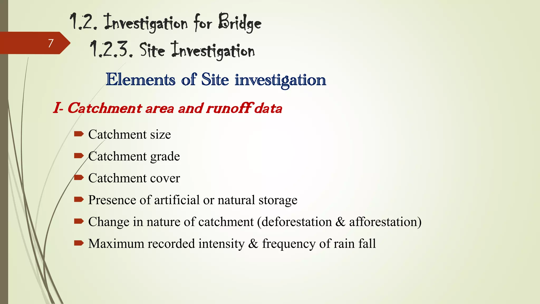 7

1.2. Investigation for Bridge
1.2.3. Site Investigation
Elements of Site investigation

I- Catchment area and runoff data
 Catchment size
 Catchment grade
 Catchment cover
 Presence of artificial or natural storage

 Change in nature of catchment (deforestation & afforestation)
 Maximum recorded intensity & frequency of rain fall

 
