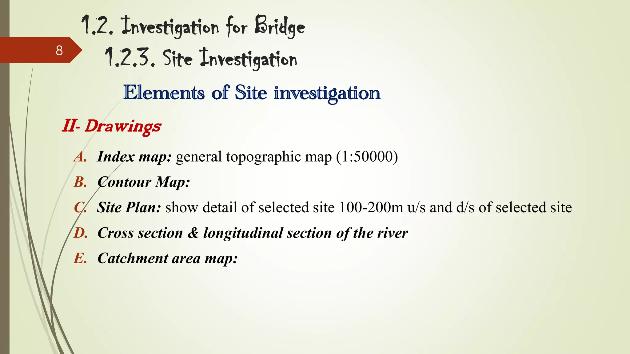 8

1.2. Investigation for Bridge
1.2.3. Site Investigation
Elements of Site investigation

II- Drawings
A. Index map: general topographic map (1:50000)
B. Contour Map:
C. Site Plan: show detail of selected site 100-200m u/s and d/s of selected site
D. Cross section & longitudinal section of the river

E. Catchment area map:

 