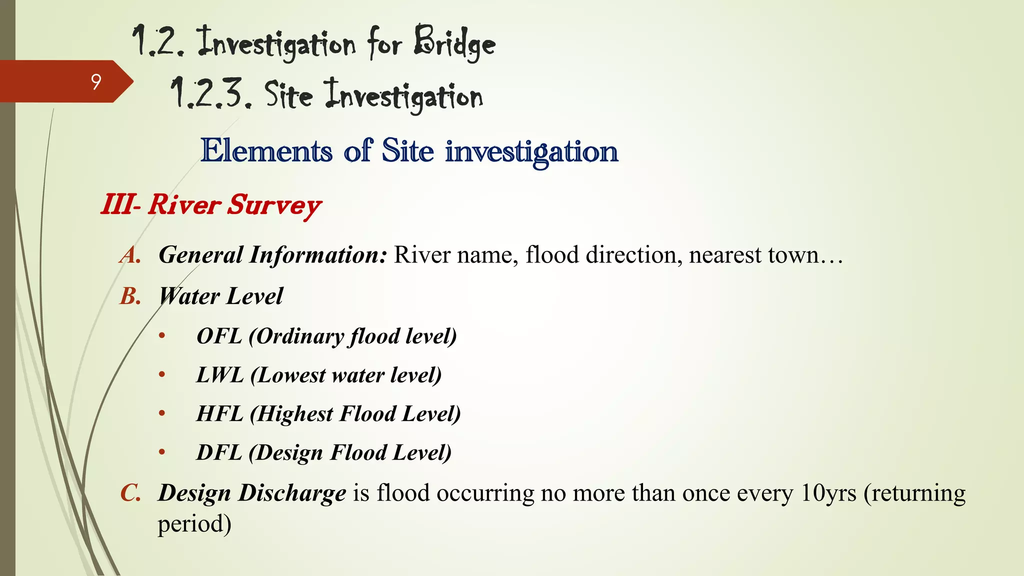9

1.2. Investigation for Bridge
1.2.3. Site Investigation
Elements of Site investigation

III- River Survey
A. General Information: River name, flood direction, nearest town…
B. Water Level
•

OFL (Ordinary flood level)

•

LWL (Lowest water level)

•

HFL (Highest Flood Level)

•

DFL (Design Flood Level)

C. Design Discharge is flood occurring no more than once every 10yrs (returning
period)

 