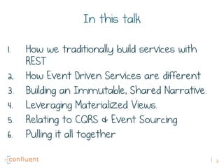 2
In this talk
1.  How we traditionally build services with
REST
2.  How Event Driven Services are different
3.  Building an Immutable, Shared Narrative.
4.  Leveraging Materialized Views.
5.  Relating to CQRS & Event Sourcing
6.  Pulling it all together
 