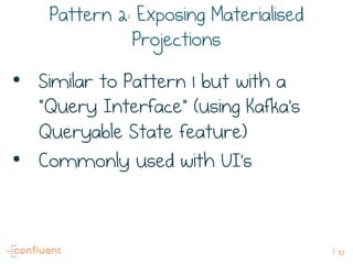 57
Pattern 2: Exposing Materialised
Projections
•  Similar to Pattern 1 but with a
“Query Interface” (using Kafka’s
Queryable State feature)
•  Commonly used with UI’s
 