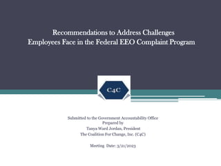 Recommendations to Address Challenges
Employees Face in the Federal EEO Complaint Program
Submitted to the Government Accountability Office
Prepared by
Tanya Ward Jordan, President
The Coalition For Change, Inc. (C4C)
Meeting Date: 3/21/2023
 