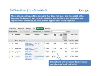 Bid Simulator | UI – Scenario 3
 There are no estimates for a keyword that does not meet any threshold, either
 because the keyword was recently added or the bid is too low to receive any
 impressions. Therefore, an icon will not appear next to the keyword




                                         Simulations only available for keywords
                                         ‘google store’ and ‘usb drive’
 
