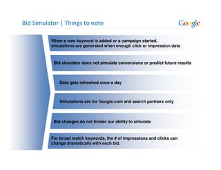 Bid Simulator | Things to note

          When a new keyword is added or a campaign started,
          simulations are generated when enough click or impression data



           Bid simulator does not simulate conversions or predict future results



              Data gets refreshed once a day



              Simulations are for Google.com and search partners only



           Bid changes do not hinder our ability to simulate


          For broad match keywords, the # of impressions and clicks can
          change dramatically with each bid.

                                                                                   13
 
