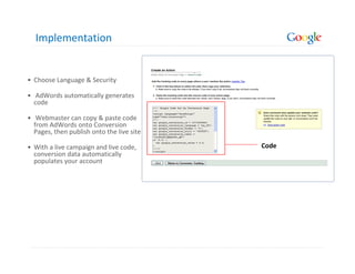 Implementation


• Choose Language & Security

• AdWords automatically generates
  code

• Webmaster can copy & paste code
  from AdWords onto Conversion
  Pages, then publish onto the live site

• With a live campaign and live code,                     Code
  conversion data automatically
  populates your account
                                           Language Selection
 