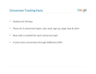 Conversion Tracking Facts


• Cookies last 30 days

• There are 5 conversion types: sale, lead, sign-up, page view & other

• New code is needed for each conversion type

• It only tracks conversions through AdWords traffic
 