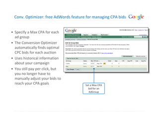 Conv. Optimizer: free AdWords feature for managing CPA bids


• Specify a Max CPA for each
  ad group
• The Conversion Optimizer
  automatically finds optimal
  CPC bids for each auction
• Uses historical information
  about your campaign
• You still pay per click, but
  you no longer have to
  manually adjust your bids to
  reach your CPA goals                Set a Max CPA
                                        bid for an
                                        AdGroup
 