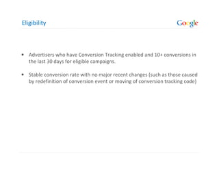 Eligibility



• Advertisers who have Conversion Tracking enabled and 10+ conversions in
  the last 30 days for eligible campaigns.

• Stable conversion rate with no major recent changes (such as those caused
  by redefinition of conversion event or moving of conversion tracking code)
 