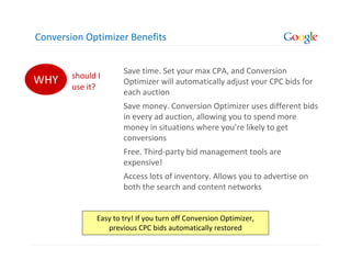 Conversion Optimizer Benefits


                       Save time. Set your max CPA, and Conversion
        should I
WHY     use it?
                       Optimizer will automatically adjust your CPC bids for
                       each auction
                       Save money. Conversion Optimizer uses different bids
                       in every ad auction, allowing you to spend more
                       money in situations where you’re likely to get
                       conversions
                       Free. Third-party bid management tools are
                       expensive!
                       Access lots of inventory. Allows you to advertise on
                       both the search and content networks


               Easy to try! If you turn off Conversion Optimizer,
                  previous CPC bids automatically restored
 