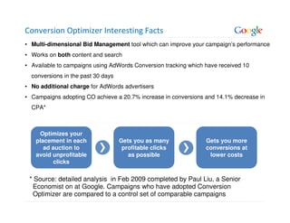 Conversion Optimizer Interesting Facts
• Multi-dimensional Bid Management tool which can improve your campaign’s performance
• Works on both content and search
• Available to campaigns using AdWords Conversion tracking which have received 10
  conversions in the past 30 days
• No additional charge for AdWords advertisers
• Campaigns adopting CO achieve a 20.7% increase in conversions and 14.1% decrease in
  CPA*



    Optimizes your
   placement in each                Gets you as many             Gets you more
      ad auction to                  profitable clicks           conversions at
   avoid unprofitable                  as possible                lower costs
          clicks

 * Source: detailed analysis in Feb 2009 completed by Paul Liu, a Senior
  Economist on at Google. Campaigns who have adopted Conversion
  Optimizer are compared to a control set of comparable campaigns
 