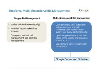 Simple vs. Multi-dimensional Bid Management

     Simple Bid Management        Multi-dimensional Bid Management

• Varies bids by keyword (only)   • Considers many other factors that
                                    indicate the value of a click
• No other factors taken into       (Examples: user location, match
  account                           quality, user query, content site, etc.)
• Examples: manual bid            • Optimizes performance in real time
  management, 3rd party bid         based on the specific characteristics
  management                        of each auction
                                  • Opportunity to achieve much better
                                    performance




                                    Google Conversion Optimizer
 