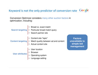 Keyword is not the only predictor of conversion rate

Conversion Optimizer considers many other auction factors in
optimization, including:

                     • Broad vs. exact match
 Search targeting • Particular broad-match query
                     • Search partner site

                     • Content site “topic”                    Factors
 Content targeting • Match quality between ad and content   unavailable to
                     • Actual content site                   simple bid
                                                            management
                     • User location
                     • Browser
   User attributes
                     • Operating system
                     • Language setting
 