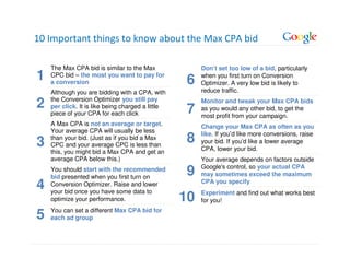 10 Important things to know about the Max CPA bid

    The Max CPA bid is similar to the Max               Don’t set too low of a bid, particularly
1   CPC bid – the most you want to pay for
    a conversion                                   6    when you first turn on Conversion
                                                        Optimizer. A very low bid is likely to
    Although you are bidding with a CPA, with           reduce traffic.
    the Conversion Optimizer you still pay
2   per click. It is like being charged a little
                                                   7
                                                        Monitor and tweak your Max CPA bids
                                                        as you would any other bid, to get the
    piece of your CPA for each click                    most profit from your campaign.
    A Max CPA is not an average or target.              Change your Max CPA as often as you
    Your average CPA will usually be less
                                                        like. If you’d like more conversions, raise
3   than your bid. (Just as if you bid a Max
    CPC and your average CPC is less than
                                                   8    your bid. If you’d like a lower average
    this, you might bid a Max CPA and get an            CPA, lower your bid.
    average CPA below this.)                            Your average depends on factors outside
                                                        Google's control, so your actual CPA
    You should start with the recommended
    bid presented when you first turn on
                                                   9    may sometimes exceed the maximum

4   Conversion Optimizer. Raise and lower
    your bid once you have some data to
                                                        CPA you specify
                                                        Experiment and find out what works best
    optimize your performance.                     10   for you!
    You can set a different Max CPA bid for
5   each ad group
 