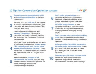 10 Tips for Conversion Optimizer success
    Start with the recommended CPA bid                    Don’t make huge changes to a
1   and modify your bids often to find your
    “sweet spot”.                                    6    campaign while running Conversion
                                                          Optimizer. (Example: deleting all ad
                                                          groups and replacing with new ones.
    It’s easy to try, so try it out. If you choose
    to turn off the Conversion Optimizer, your            Do make small changes to your
2   campaign will revert to the previous CPC              campaign that fit your business needs.
    bids you were using.                             7    (Examples: adding/deleting keywords,
                                                          changing creative, changing landing
    Use the Conversion Optimizer with
                                                          page.)
    existing campaigns. The longer a
3   campaign has used conversion tracking,
    the more data the Conversion Optimizer
                                                          Don’t remove your conversion tracking
                                                          code from your website or move it to a
    has available.                                   8    different location while running Conversion
                                                          Optimizer.
    If you don't have a campaign yet, but want
    to try Conversion Optimizer, create a new             Raise your Max CPA bid if you want to
    CPC campaign and let it run for a few                 increase traffic and conversions. Lower
4   weeks with conversion tracking. Then
    turn CO on, but keep in mind performance
                                                     9    your Max CPA bid if you want to lower
                                                          your average CPA. Traffic will likely
    will improve over time as CO gets more                decrease.
    data.
                                                          Compare your CPA and # conversions
    Keep in mind that changes in ad                       before and after using Conversion
    performance are natural, and you may             10   Optimizer so you know how much
5   need to use the Conversion Optimizer for
    some time to get an accurate
                                                          improvement it made on your campaign.

    understanding of its effects.
 
