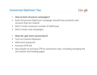 Conversion Optimizer Tips

 • How to best structure campaigns?
 • Each Conversion Optimizer campaign should have products and
   services that are related
 • Don’t create excessive number of AdGroups
 • Don't create new campaigns

 •   How do I get more conversions?
 •   Turn on Content Network
 •   Add more keywords
 •   Increase CPA bid
 •   Any tweaks to increase CTR or conversion rate, including changing the
     ad creative and landing pages
 