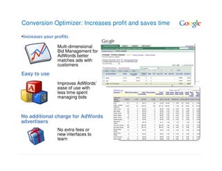 Conversion Optimizer: Increases profit and saves time

•Increases your profits
                 Multi-dimensional
                 Bid Management for
                 AdWords better
                 matches ads with
                 customers

Easy to use
                 Improves AdWords’
                 ease of use with
                 less time spent
                 managing bids



No additional charge for AdWords
advertisers
                 No extra fees or
                 new interfaces to
                 learn
 