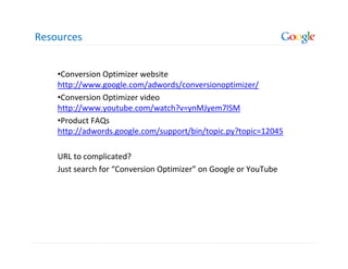 Resources


    •Conversion Optimizer website
    http://www.google.com/adwords/conversionoptimizer/
    •Conversion Optimizer video
    http://www.youtube.com/watch?v=ynMJyem7lSM
    •Product FAQs
    http://adwords.google.com/support/bin/topic.py?topic=12045

    URL to complicated?
    Just search for “Conversion Optimizer” on Google or YouTube
 