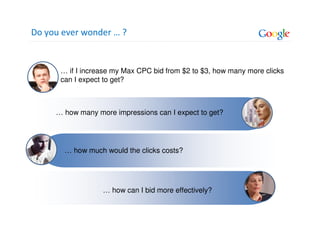 Do you ever wonder … ?


      … if I increase my Max CPC bid from $2 to $3, how many more clicks
      can I expect to get?



     … how many more impressions can I expect to get?




       … how much would the clicks costs?




                  … how can I bid more effectively?
 