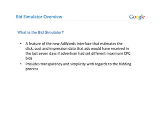 Bid Simulator Overview


What is the Bid Simulator?


 • A feature of the new AdWords Interface that estimates the
   click, cost and impression data that ads would have received in
   the last seven days if advertiser had set different maximum CPC
   bids
 • Provides transparency and simplicity with regards to the bidding
   process




                                                                      5
 