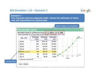 Bid Simulator | UI – Scenario 1
     Scenario 1:
     Your keyword receives adequate traffic: shows the estimates of clicks,
     cost and impressions for several bids

                                                   Date range of simulation




Current bid
 