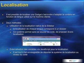 Il est possible de localiser une Gadget c’est-à-dire d’adapter le contenu en
fonction de langue utilisé sur la machine cliente.

Deux méthodes :
   Utilisation de la localisation native de la Sidebar
        la localisation de chaque langue correspond à un dossier
        Ce système permet sans se soucier du code, de proposer divers
        localisation




   Externalisation des variables via JavaScript pour la localisation
      Il est tout à fait envisageable de déporter le système de localisation au
      niveau du code
 