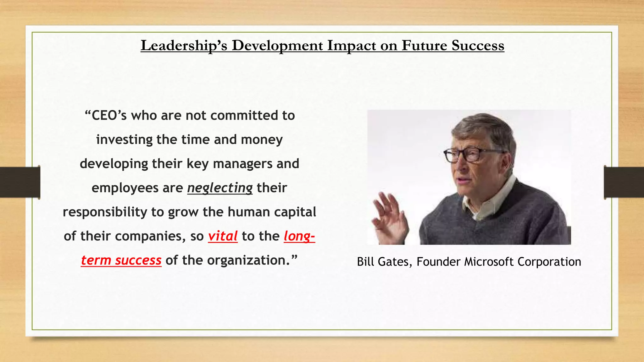 “CEO’s who are not committed to
investing the time and money
developing their key managers and
employees are neglecting their
responsibility to grow the human capital
of their companies, so vital to the long-
term success of the organization.”
Leadership’s Development Impact on Future Success
Bill Gates, Founder Microsoft Corporation
 