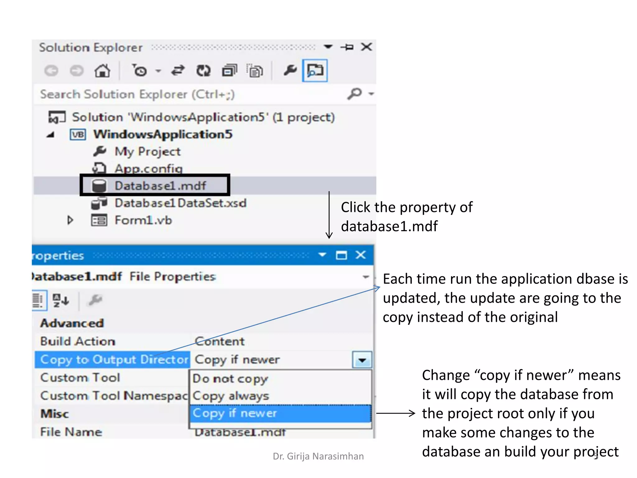 Click the property of
database1.mdf
Change “copy if newer” means
it will copy the database from
the project root only if you
make some changes to the
database an build your project
Each time run the application dbase is
updated, the update are going to the
copy instead of the original
Dr. Girija Narasimhan 5
 