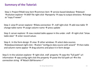 Summary of the Tutorial:
Step 1: ProjectAdd new itemcommon item  service based database dataset
solution explorer .MDF file right click property  copy to output directory change
as “copy if newer”
Step 2 :view server explorer Data connection  .mdf right click  add new table 
change table name  assign column name  press update
Step 3: server explorer  now created table appear in the under .mdf - right click “show
table data”  enter record values
Step 4 : In the form design  view  other windows  select data sources
database1dataset right click -select “configure data source with wizard”  then table
and column name appear  drag columns and place it in form design
Step 5: In the solution explorer  right click .mdf property  copy the “full path” url
information  app.config right click the property  paste the full path url in the
connection string ”Attach DbFilename =“
Dr. Girija Narasimhan 12
 