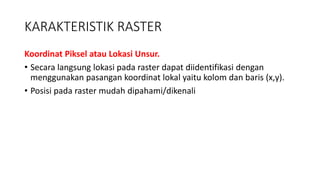 KARAKTERISTIK RASTER
Koordinat Piksel atau Lokasi Unsur.
• Secara langsung lokasi pada raster dapat diidentifikasi dengan
menggunakan pasangan koordinat lokal yaitu kolom dan baris (x,y).
• Posisi pada raster mudah dipahami/dikenali
 