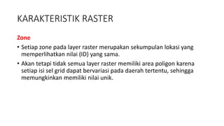 KARAKTERISTIK RASTER
Zone
• Setiap zone pada layer raster merupakan sekumpulan lokasi yang
memperlihatkan nilai (ID) yang sama.
• Akan tetapi tidak semua layer raster memiliki area poligon karena
setiap isi sel grid dapat bervariasi pada daerah tertentu, sehingga
memungkinkan memiliki nilai unik.
 