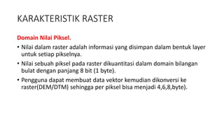 KARAKTERISTIK RASTER
Domain Nilai Piksel.
• Nilai dalam raster adalah informasi yang disimpan dalam bentuk layer
untuk setiap pikselnya.
• Nilai sebuah piksel pada raster dikuantitasi dalam domain bilangan
bulat dengan panjang 8 bit (1 byte).
• Pengguna dapat membuat data vektor kemudian dikonversi ke
raster(DEM/DTM) sehingga per piksel bisa menjadi 4,6,8,byte).
 