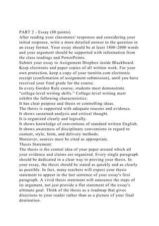 PART 2 - Essay (80 points)
After reading your classmates' responses and considering your
initial response, write a more detailed answer to the question in
an essay format. Your essay should be at least 1800-2000 words
and your argument should be supported with information from
the class readings and PowerPoints.
Submit your essay to Assignment Dropbox inside Blackboard.
Keep electronic and paper copies of all written work. For your
own protection, keep a copy of your turnitin.com electronic
receipt (confirmation of assignment submission), until you have
received your final grade for the course.
In every Gordon Rule course, students must demonstrate
“college-level writing skills.” College-level writing must
exhibit the following characteristics:
It has clear purpose and thesis or controlling ideas.
The thesis is supported with adequate reasons and evidence.
It shows sustained analysis and critical thought.
It is organized clearly and logically.
It shows knowledge of conventions of standard written English.
It shows awareness of disciplinary conventions in regard to
content, style, form, and delivery methods.
Moreover, sources must be cited as appropriate.
Thesis Statement:
The thesis is the central idea of your paper around which all
your evidence and claims are organized. Every single paragraph
should be dedicated in a clear way to proving your thesis. In
your essay, the thesis should be stated as quickly and as clearly
as possible. In fact, many teachers will expect your thesis
statement to appear in the last sentence of your essay's first
paragraph. A vivid thesis statement will announce the steps of
its argument, not just provide a flat statement of the essay's
ultimate goal. Think of the thesis as a roadmap that gives
directions to your reader rather than as a picture of your final
destination.
 