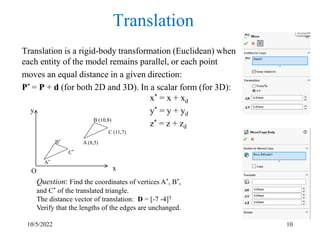 10/5/2022 10
Translation
Translation is a rigid-body transformation (Euclidean) when
each entity of the model remains parallel, or each point
moves an equal distance in a given direction:
P* = P + d (for both 2D and 3D). In a scalar form (for 3D):
x* = x + xd
y* = y + yd
z* = z + zd
C (11,7)
A (8,5)
B (10,8)
A*
C*
B*
y
x
O
Question: Find the coordinates of vertices A*, B*,
and C* of the translated triangle.
The distance vector of translation: D = [-7 -4]T.
Verify that the lengths of the edges are unchanged.
 