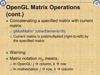 OpenGL Matrix Operations
(cont.)
 Concatenating a specified matrix with current
matrix:
 glMultMatrix* (otherElements16);
 Current matrix is postmultiplied (right-to-left) by
the specified matrix
 Warning:
 Matrix notation mjk means:
 In OpenGL: j  column, k  row
 In mathematics: j  row, k  column
100
2D Geometric Transformations
 