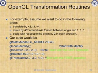 OpenGL Transformation Routines
 For example, assume we want to do in the following
order:
 translate by +2, -3, +4,
 rotate by 450 around axis formed between origin and 1, 1, 1
 scale with respect to the origin by 2 in each direction.
 Our code would be
glMatrixMode(GL_MODELVIEW);
glLoadIdentity(); //start with identity
glScalef(2.0,2.0,2.0); //Note: Start with the LAST operation
glRotatef(45.0,1.0,1.0,1.0);
glTranslatef(2.0,-3.0, 4.0); //End with the FIRST operation
102
2D Geometric Transformations
 